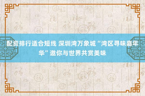 配资排行适合短线 深圳湾万象城“湾区寻味嘉年华”邀你与世界共赏美味