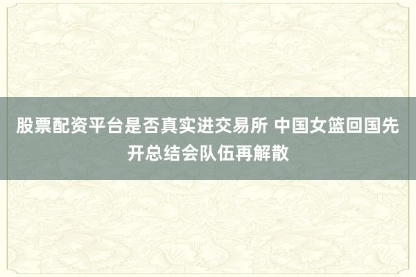 股票配资平台是否真实进交易所 中国女篮回国先开总结会队伍再解散