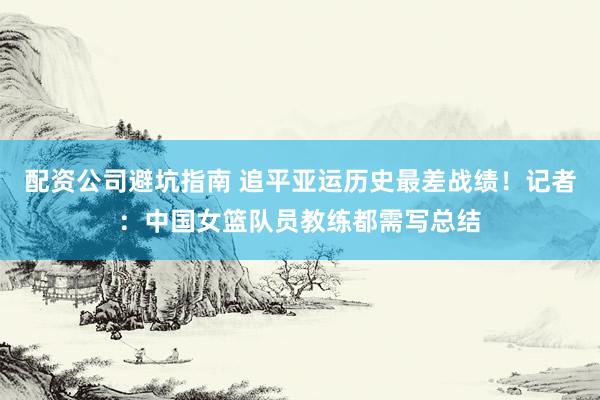 配资公司避坑指南 追平亚运历史最差战绩！记者：中国女篮队员教练都需写总结