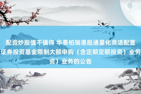 配资炒股值不值得 华泰柏瑞港股通量化灵活配置混合型证券投资基金限制大额申购（含定期定额投资）业务的公告