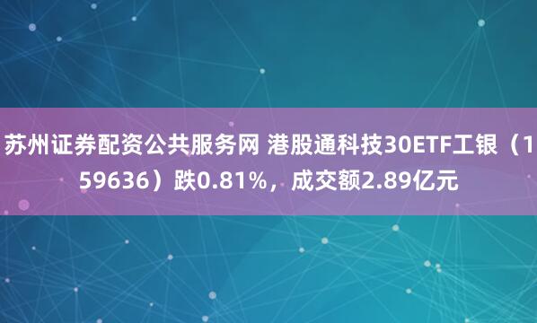 苏州证券配资公共服务网 港股通科技30ETF工银（159636）跌0.81%，成交额2.89亿元