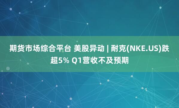 期货市场综合平台 美股异动 | 耐克(NKE.US)跌超5% Q1营收不及预期
