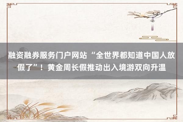 融资融券服务门户网站 “全世界都知道中国人放假了”！黄金周长假推动出入境游双向升温