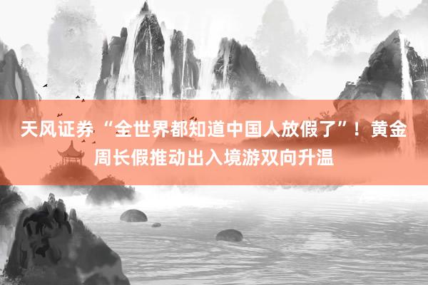 天风证券 “全世界都知道中国人放假了”！黄金周长假推动出入境游双向升温
