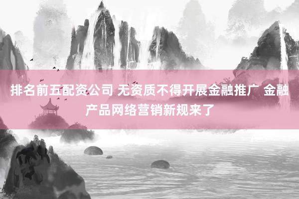 排名前五配资公司 无资质不得开展金融推广 金融产品网络营销新规来了