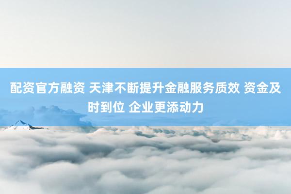 配资官方融资 天津不断提升金融服务质效 资金及时到位 企业更添动力