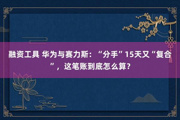 融资工具 华为与赛力斯：“分手”15天又“复合”，这笔账到底怎么算？