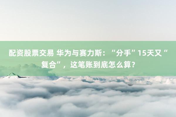 配资股票交易 华为与赛力斯：“分手”15天又“复合”，这笔账到底怎么算？