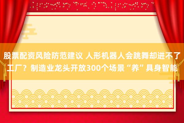 股票配资风险防范建议 人形机器人会跳舞却进不了工厂？制造业龙头开放300个场景“养”具身智能