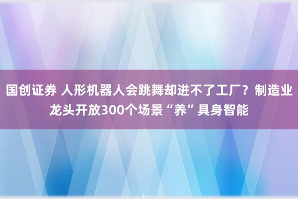 国创证券 人形机器人会跳舞却进不了工厂？制造业龙头开放300个场景“养”具身智能