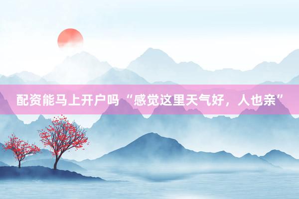 配资能马上开户吗 “感觉这里天气好，人也亲”