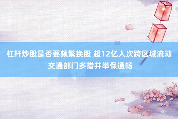 杠杆炒股是否要频繁换股 超12亿人次跨区域流动 交通部门多措并举保通畅