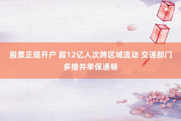 股票正规开户 超12亿人次跨区域流动 交通部门多措并举保通畅