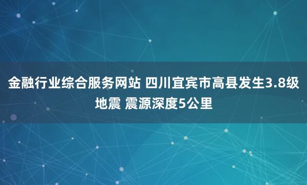 金融行业综合服务网站 四川宜宾市高县发生3.8级地震 震源深度5公里