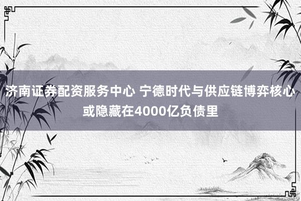 济南证券配资服务中心 宁德时代与供应链博弈核心或隐藏在4000亿负债里