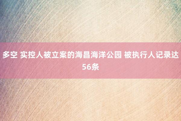 多空 实控人被立案的海昌海洋公园 被执行人记录达56条