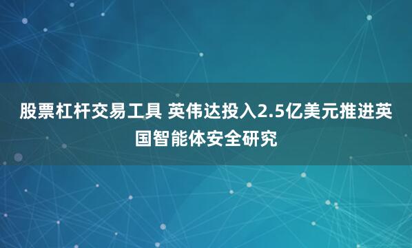股票杠杆交易工具 英伟达投入2.5亿美元推进英国智能体安全研究