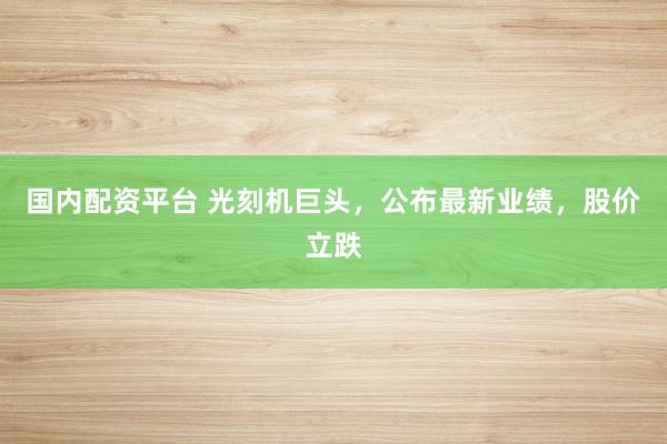 国内配资平台 光刻机巨头，公布最新业绩，股价立跌