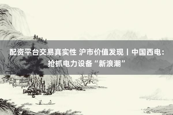 配资平台交易真实性 沪市价值发现丨中国西电：抢抓电力设备“新浪潮”