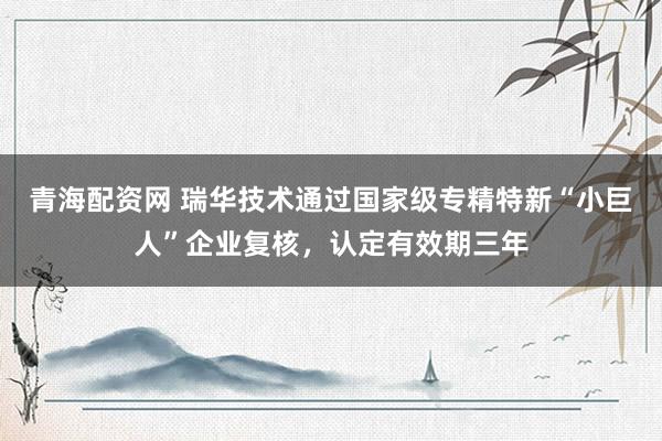 青海配资网 瑞华技术通过国家级专精特新“小巨人”企业复核，认定有效期三年