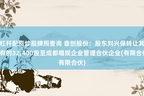 杠杆配资炒股牌照查询 音创股份：股东刘兴保转让其持有的32,400股至成都唱娱企业管理合伙企业(有限合伙)