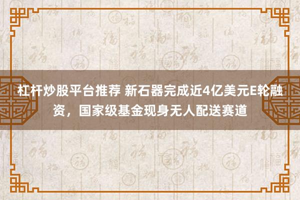 杠杆炒股平台推荐 新石器完成近4亿美元E轮融资，国家级基金现身无人配送赛道
