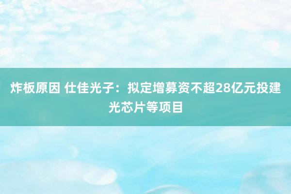 炸板原因 仕佳光子：拟定增募资不超28亿元投建光芯片等项目