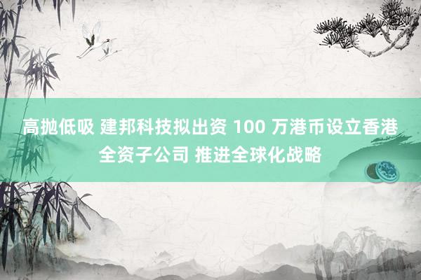 高抛低吸 建邦科技拟出资 100 万港币设立香港全资子公司 推进全球化战略