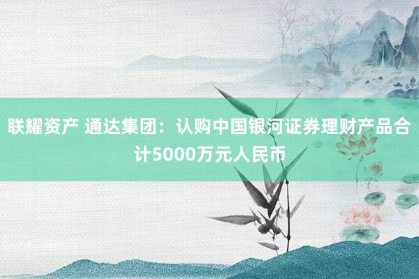 联耀资产 通达集团：认购中国银河证券理财产品合计5000万元人民币