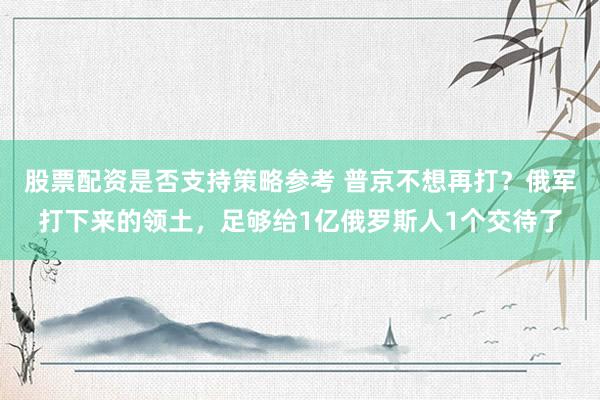 股票配资是否支持策略参考 普京不想再打？俄军打下来的领土，足够给1亿俄罗斯人1个交待了