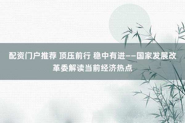 配资门户推荐 顶压前行 稳中有进——国家发展改革委解读当前经济热点