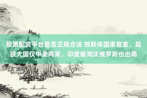 股票配资平台是否正规合法 独联体国家官宣,超级大国仅中美两家,印度被淘汰俄罗斯也出局