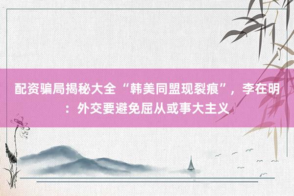 配资骗局揭秘大全 “韩美同盟现裂痕”，李在明：外交要避免屈从或事大主义