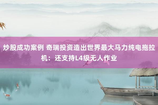 炒股成功案例 奇瑞投资造出世界最大马力纯电拖拉机：还支持L4级无人作业