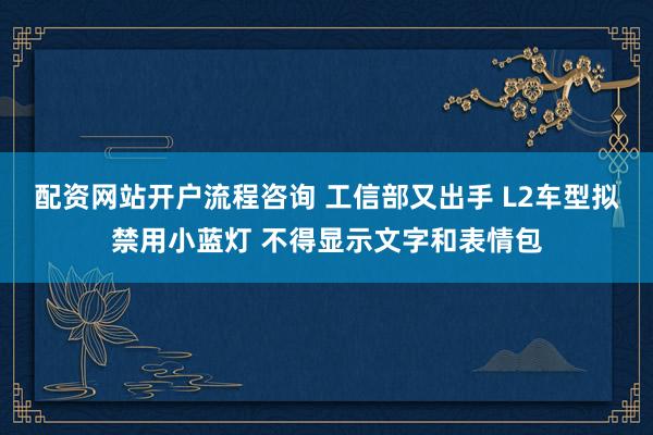 配资网站开户流程咨询 工信部又出手 L2车型拟禁用小蓝灯 不得显示文字和表情包