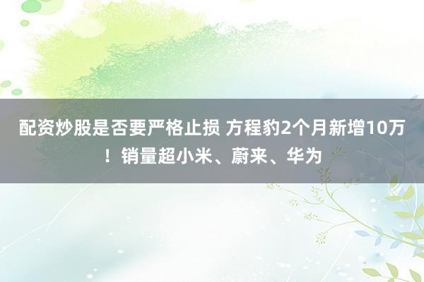 配资炒股是否要严格止损 方程豹2个月新增10万！销量超小米、蔚来、华为