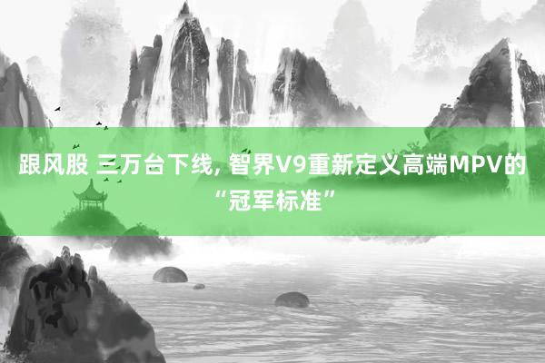 跟风股 三万台下线, 智界V9重新定义高端MPV的“冠军标准”