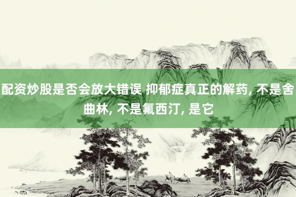配资炒股是否会放大错误 抑郁症真正的解药, 不是舍曲林, 不是氟西汀, 是它