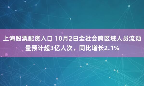 上海股票配资入口 10月2日全社会跨区域人员流动量预计超3亿人次，同比增长2.1%