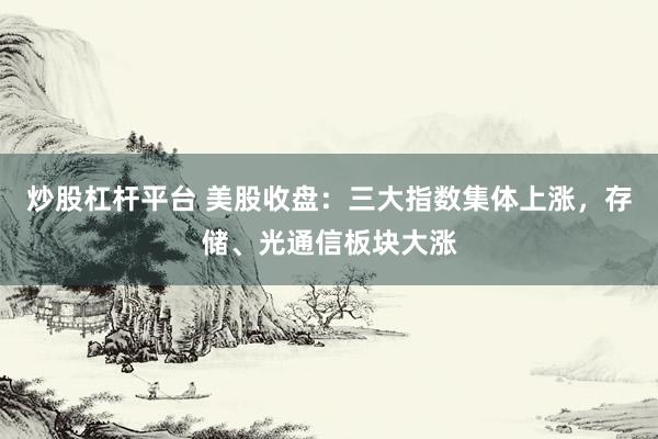 炒股杠杆平台 美股收盘：三大指数集体上涨，存储、光通信板块大涨