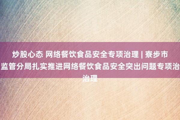 炒股心态 网络餐饮食品安全专项治理 | 寮步市场监管分局扎实推进网络餐饮食品安全突出问题专项治理