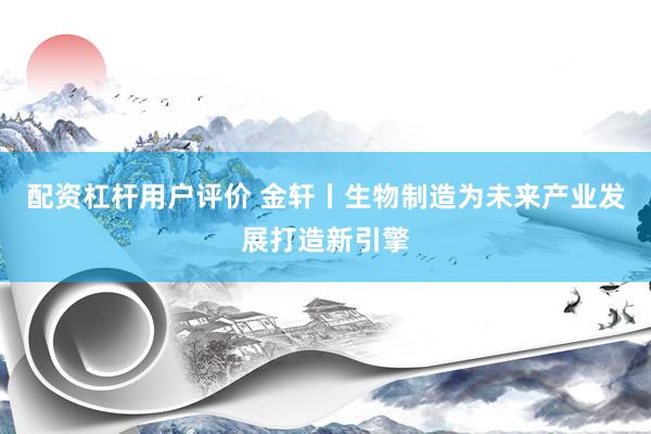 配资杠杆用户评价 金轩丨生物制造为未来产业发展打造新引擎
