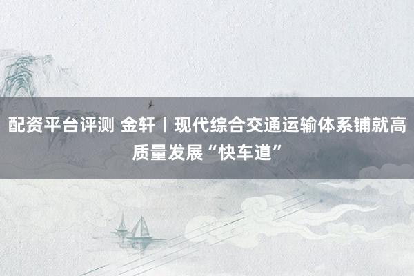 配资平台评测 金轩丨现代综合交通运输体系铺就高质量发展“快车道”