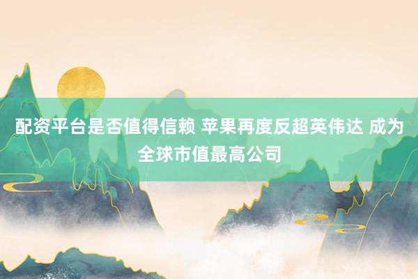 配资平台是否值得信赖 苹果再度反超英伟达 成为全球市值最高公司